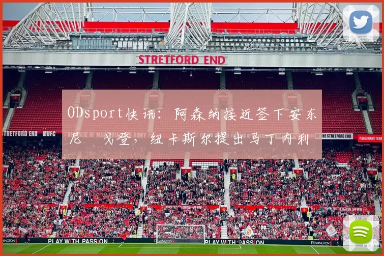 ODsport快讯：阿森纳接近签下安东尼・戈登，纽卡斯尔提出马丁内利交换条件_交易_球员_谈判