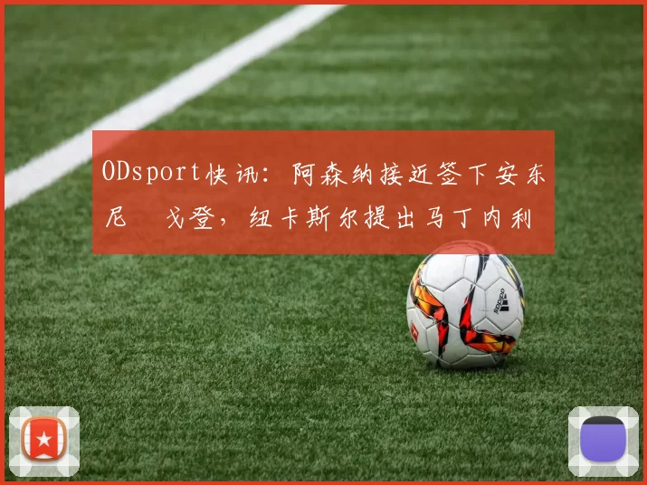 ODsport快讯：阿森纳接近签下安东尼・戈登，纽卡斯尔提出马丁内利交换条件_交易_球员_谈判