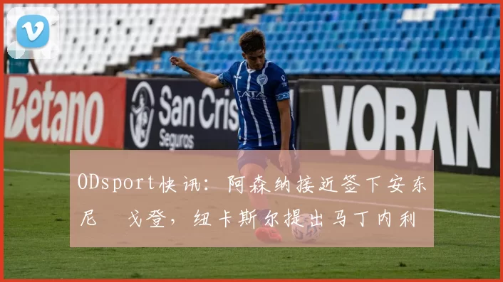 ODsport快讯:阿森纳接近签下安东尼・戈登,纽卡斯尔提出马丁内利交换条件_交易_球员_谈判