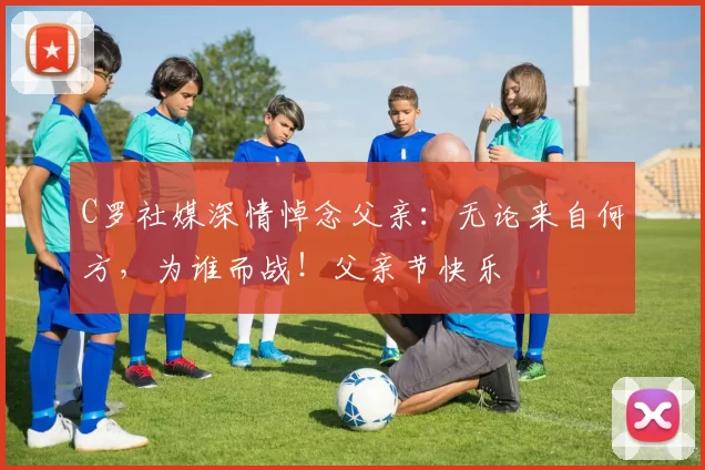 C罗社媒深情悼念父亲:无论来自何方,为谁而战!父亲节快乐️