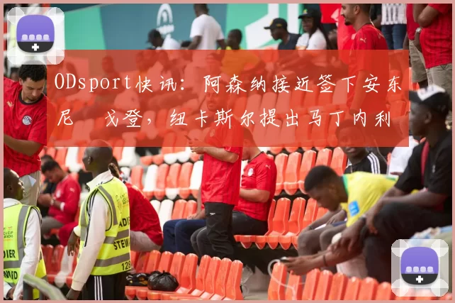 ODsport快讯：阿森纳接近签下安东尼・戈登，纽卡斯尔提出马丁内利交换条件_交易_球员_谈判