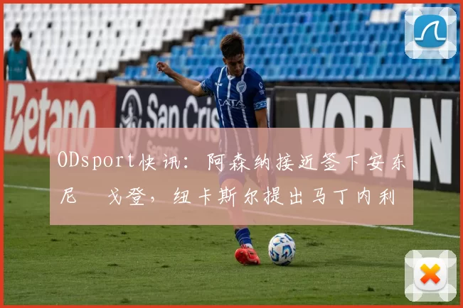 ODsport快讯:阿森纳接近签下安东尼・戈登,纽卡斯尔提出马丁内利交换条件_交易_球员_谈判