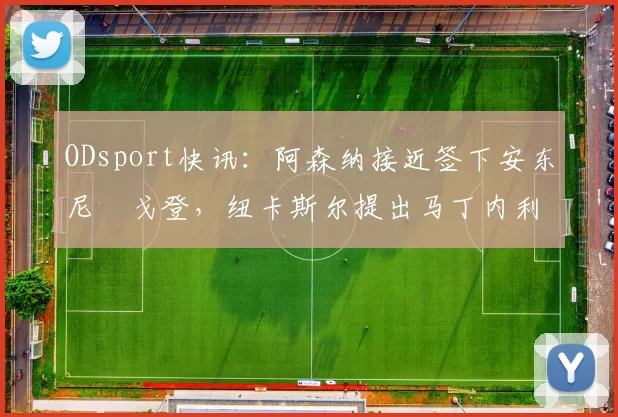 ODsport快讯:阿森纳接近签下安东尼・戈登,纽卡斯尔提出马丁内利交换条件_交易_球员_谈判