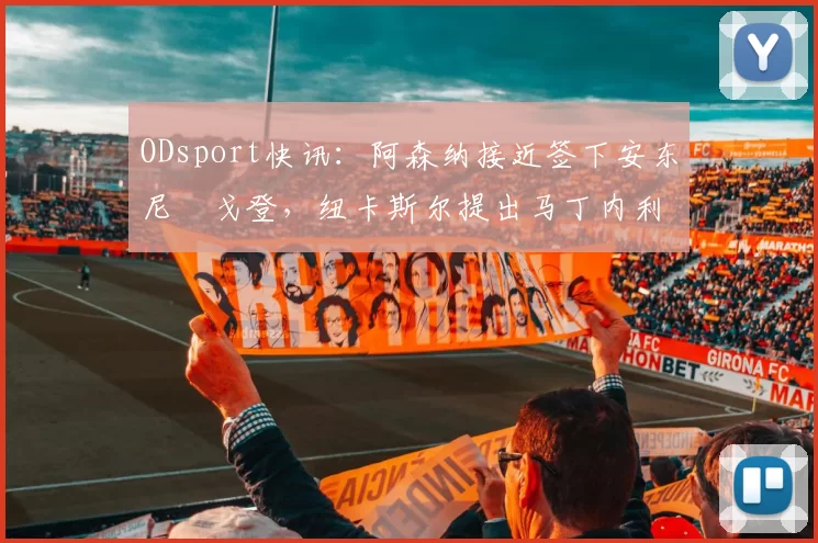 ODsport快讯：阿森纳接近签下安东尼・戈登，纽卡斯尔提出马丁内利交换条件_交易_球员_谈判