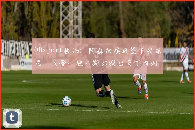 ODsport快讯：阿森纳接近签下安东尼・戈登，纽卡斯尔提出马丁内利交换条件_交易_球员_谈判