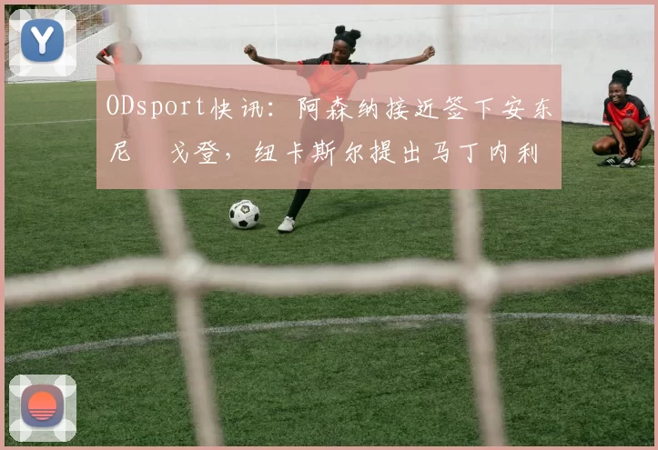 ODsport快讯：阿森纳接近签下安东尼・戈登，纽卡斯尔提出马丁内利交换条件_交易_球员_谈判