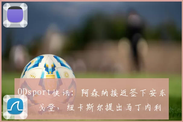 ODsport快讯：阿森纳接近签下安东尼・戈登，纽卡斯尔提出马丁内利交换条件_交易_球员_谈判