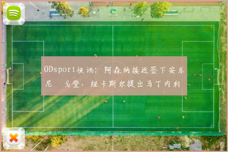 ODsport快讯：阿森纳接近签下安东尼・戈登，纽卡斯尔提出马丁内利交换条件_交易_球员_谈判
