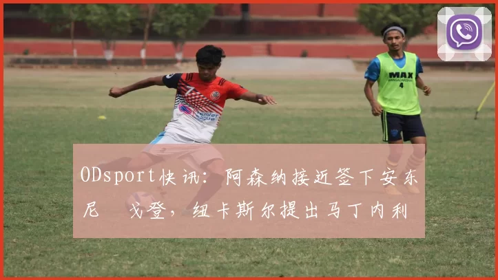 ODsport快讯：阿森纳接近签下安东尼・戈登，纽卡斯尔提出马丁内利交换条件_交易_球员_谈判