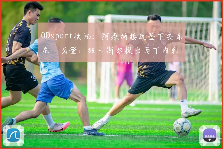 ODsport快讯:阿森纳接近签下安东尼・戈登,纽卡斯尔提出马丁内利交换条件_交易_球员_谈判