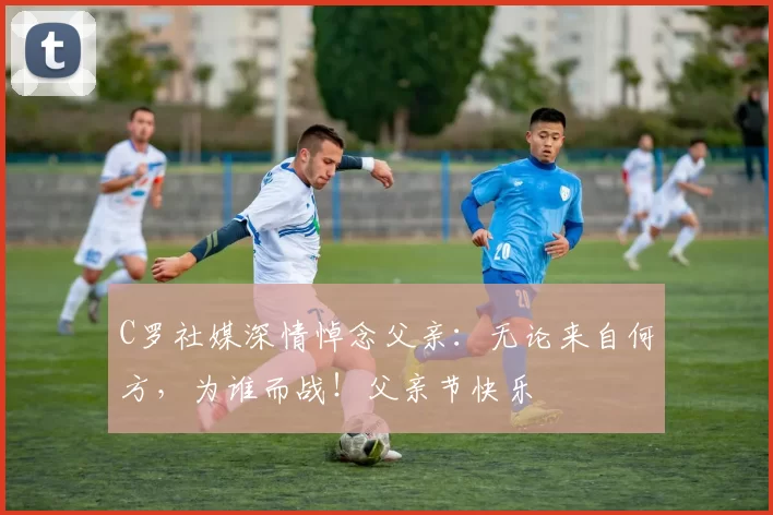 C罗社媒深情悼念父亲:无论来自何方,为谁而战!父亲节快乐️