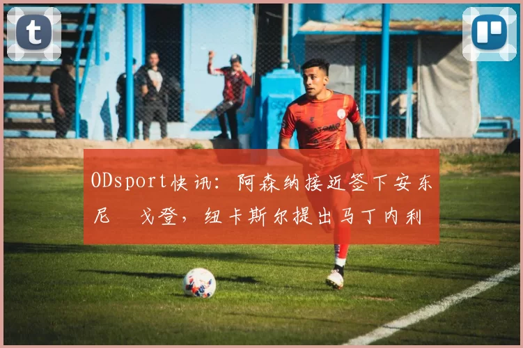 ODsport快讯:阿森纳接近签下安东尼・戈登,纽卡斯尔提出马丁内利交换条件_交易_球员_谈判