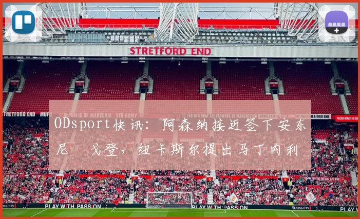 ODsport快讯：阿森纳接近签下安东尼・戈登，纽卡斯尔提出马丁内利交换条件_交易_球员_谈判