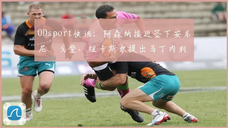 ODsport快讯：阿森纳接近签下安东尼・戈登，纽卡斯尔提出马丁内利交换条件_交易_球员_谈判