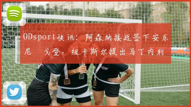 ODsport快讯：阿森纳接近签下安东尼・戈登，纽卡斯尔提出马丁内利交换条件_交易_球员_谈判