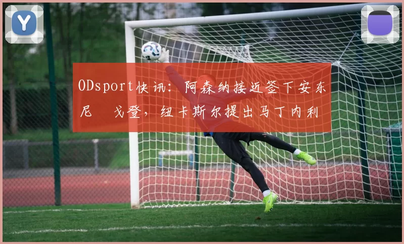 ODsport快讯:阿森纳接近签下安东尼・戈登,纽卡斯尔提出马丁内利交换条件_交易_球员_谈判