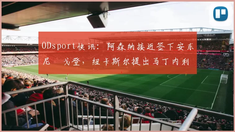 ODsport快讯：阿森纳接近签下安东尼・戈登，纽卡斯尔提出马丁内利交换条件_交易_球员_谈判