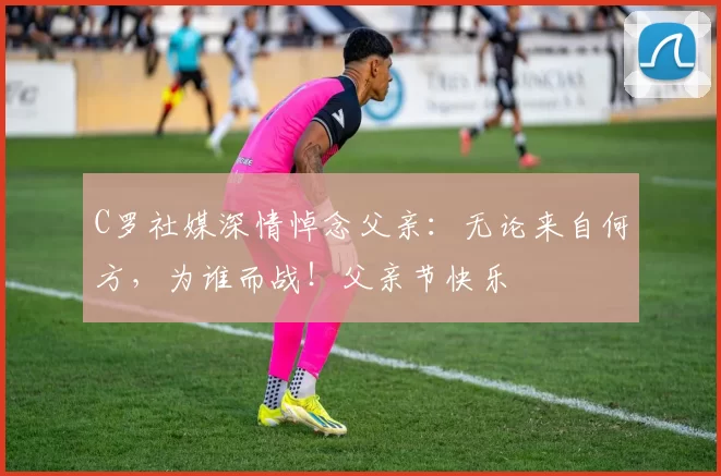 C罗社媒深情悼念父亲:无论来自何方,为谁而战!父亲节快乐️