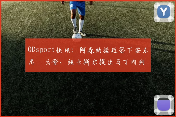 ODsport快讯:阿森纳接近签下安东尼・戈登,纽卡斯尔提出马丁内利交换条件_交易_球员_谈判