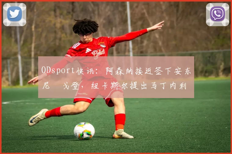 ODsport快讯:阿森纳接近签下安东尼・戈登,纽卡斯尔提出马丁内利交换条件_交易_球员_谈判