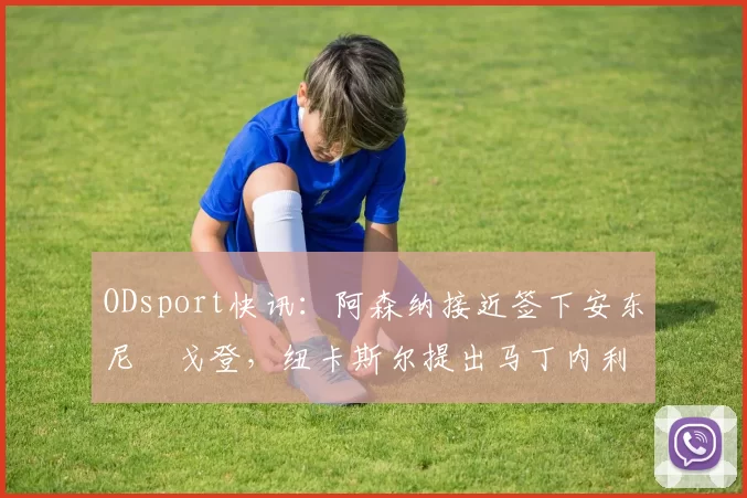 ODsport快讯：阿森纳接近签下安东尼・戈登，纽卡斯尔提出马丁内利交换条件_交易_球员_谈判