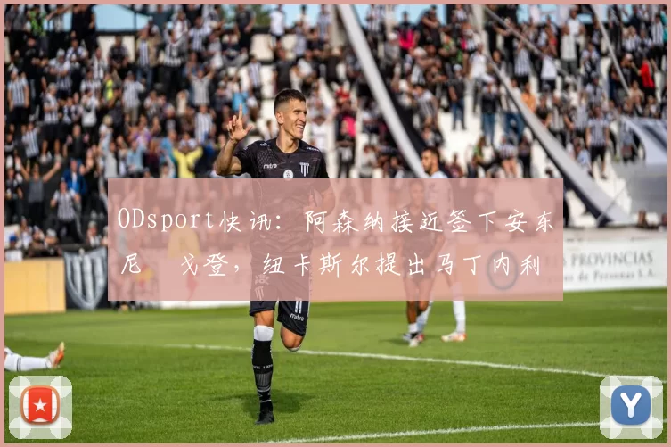 ODsport快讯：阿森纳接近签下安东尼・戈登，纽卡斯尔提出马丁内利交换条件_交易_球员_谈判