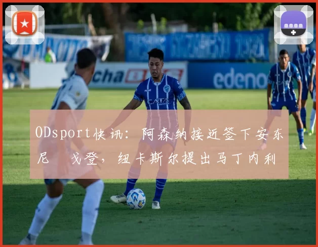 ODsport快讯：阿森纳接近签下安东尼・戈登，纽卡斯尔提出马丁内利交换条件_交易_球员_谈判