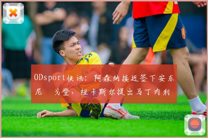 ODsport快讯:阿森纳接近签下安东尼・戈登,纽卡斯尔提出马丁内利交换条件_交易_球员_谈判