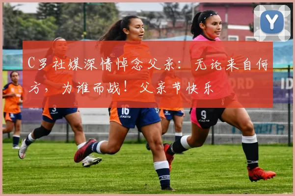 C罗社媒深情悼念父亲:无论来自何方,为谁而战!父亲节快乐️