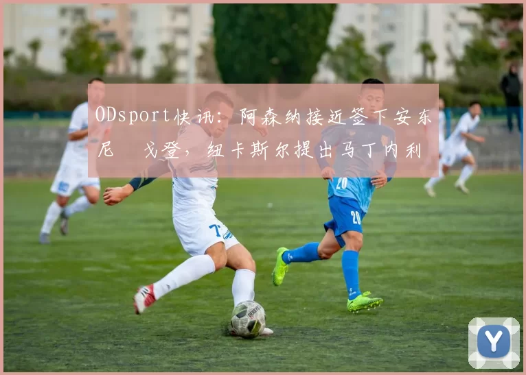 ODsport快讯：阿森纳接近签下安东尼・戈登，纽卡斯尔提出马丁内利交换条件_交易_球员_谈判