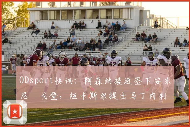 ODsport快讯：阿森纳接近签下安东尼・戈登，纽卡斯尔提出马丁内利交换条件_交易_球员_谈判