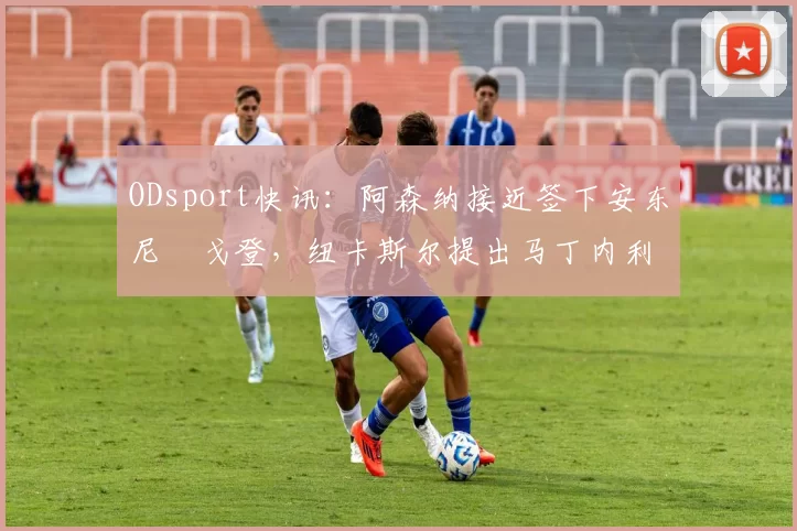 ODsport快讯：阿森纳接近签下安东尼・戈登，纽卡斯尔提出马丁内利交换条件_交易_球员_谈判
