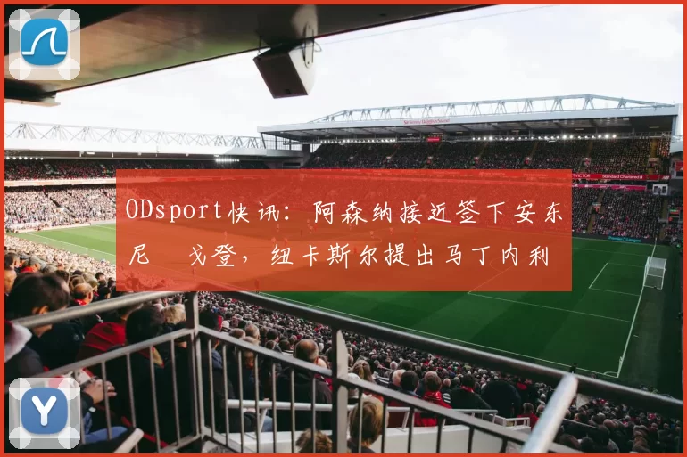 ODsport快讯:阿森纳接近签下安东尼・戈登,纽卡斯尔提出马丁内利交换条件_交易_球员_谈判