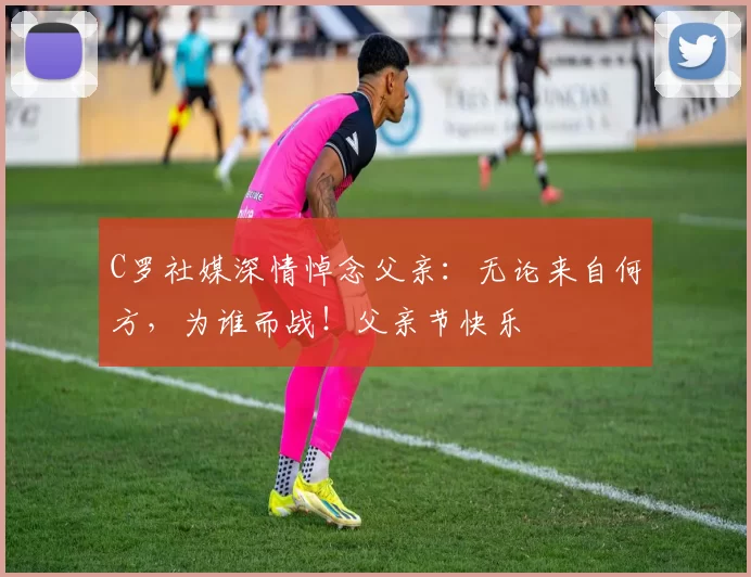 C罗社媒深情悼念父亲:无论来自何方,为谁而战!父亲节快乐️