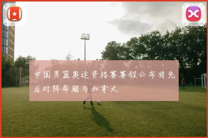 中国男篮奥运资格赛赛程公布将先后对阵希腊与加拿大