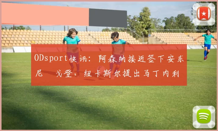 ODsport快讯：阿森纳接近签下安东尼・戈登，纽卡斯尔提出马丁内利交换条件_交易_球员_谈判
