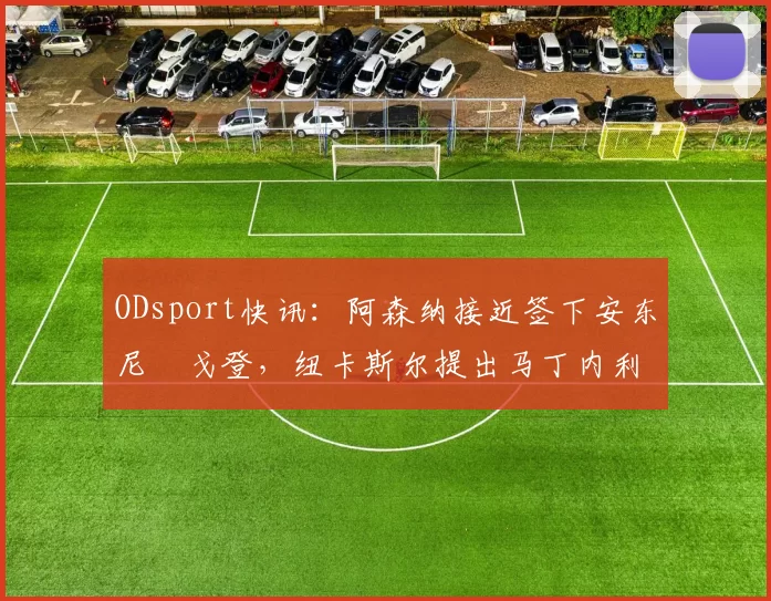 ODsport快讯：阿森纳接近签下安东尼・戈登，纽卡斯尔提出马丁内利交换条件_交易_球员_谈判