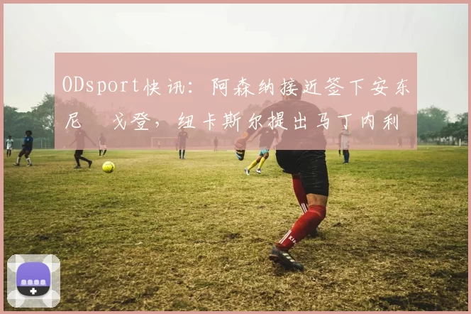 ODsport快讯：阿森纳接近签下安东尼・戈登，纽卡斯尔提出马丁内利交换条件_交易_球员_谈判