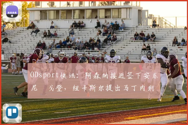 ODsport快讯:阿森纳接近签下安东尼・戈登,纽卡斯尔提出马丁内利交换条件_交易_球员_谈判