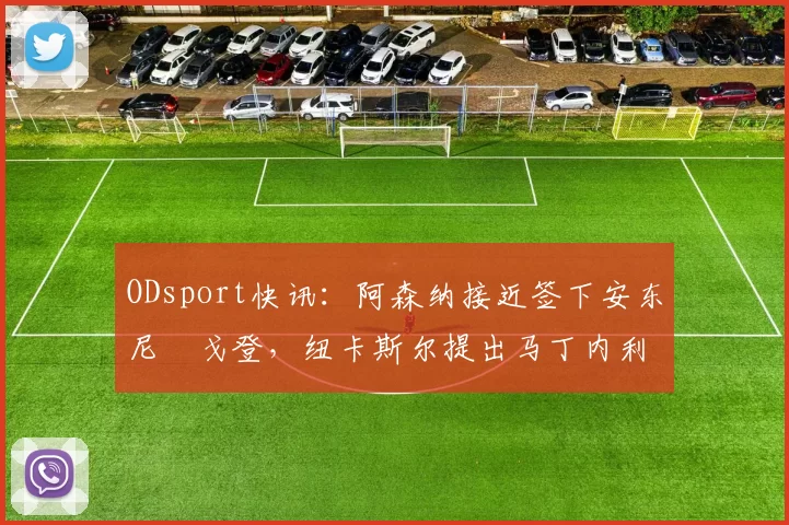ODsport快讯：阿森纳接近签下安东尼・戈登，纽卡斯尔提出马丁内利交换条件_交易_球员_谈判