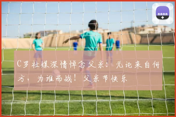 C罗社媒深情悼念父亲:无论来自何方,为谁而战!父亲节快乐️