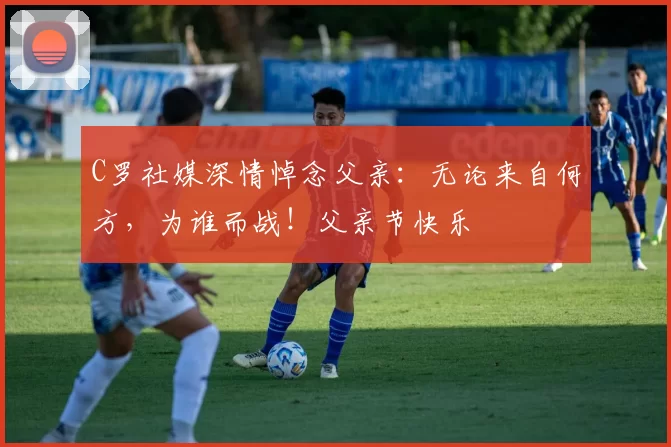 C罗社媒深情悼念父亲：无论来自何方，为谁而战！父亲节快乐️