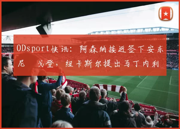 ODsport快讯：阿森纳接近签下安东尼・戈登，纽卡斯尔提出马丁内利交换条件_交易_球员_谈判