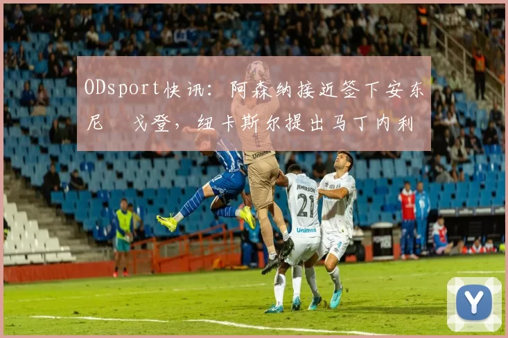 ODsport快讯：阿森纳接近签下安东尼・戈登，纽卡斯尔提出马丁内利交换条件_交易_球员_谈判
