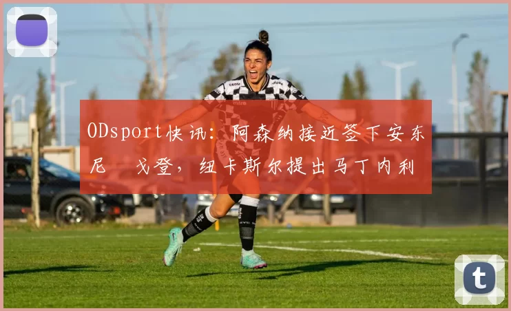 ODsport快讯：阿森纳接近签下安东尼・戈登，纽卡斯尔提出马丁内利交换条件_交易_球员_谈判
