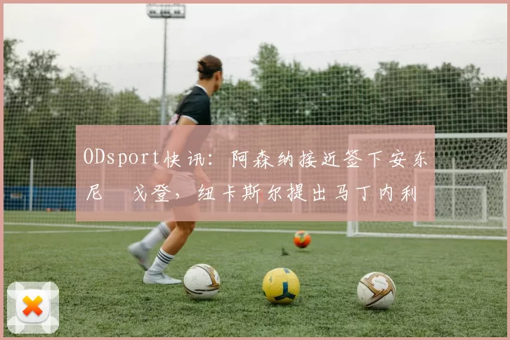 ODsport快讯:阿森纳接近签下安东尼・戈登,纽卡斯尔提出马丁内利交换条件_交易_球员_谈判