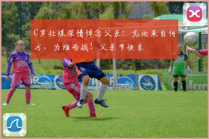 C罗社媒深情悼念父亲：无论来自何方，为谁而战！父亲节快乐️