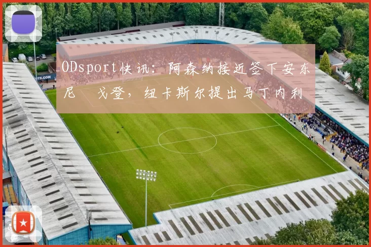 ODsport快讯：阿森纳接近签下安东尼・戈登，纽卡斯尔提出马丁内利交换条件_交易_球员_谈判
