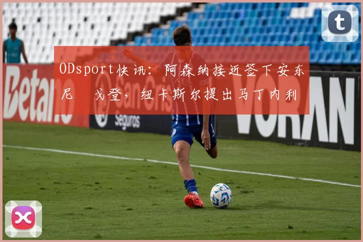 ODsport快讯：阿森纳接近签下安东尼・戈登，纽卡斯尔提出马丁内利交换条件_交易_球员_谈判