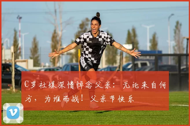 C罗社媒深情悼念父亲：无论来自何方，为谁而战！父亲节快乐️